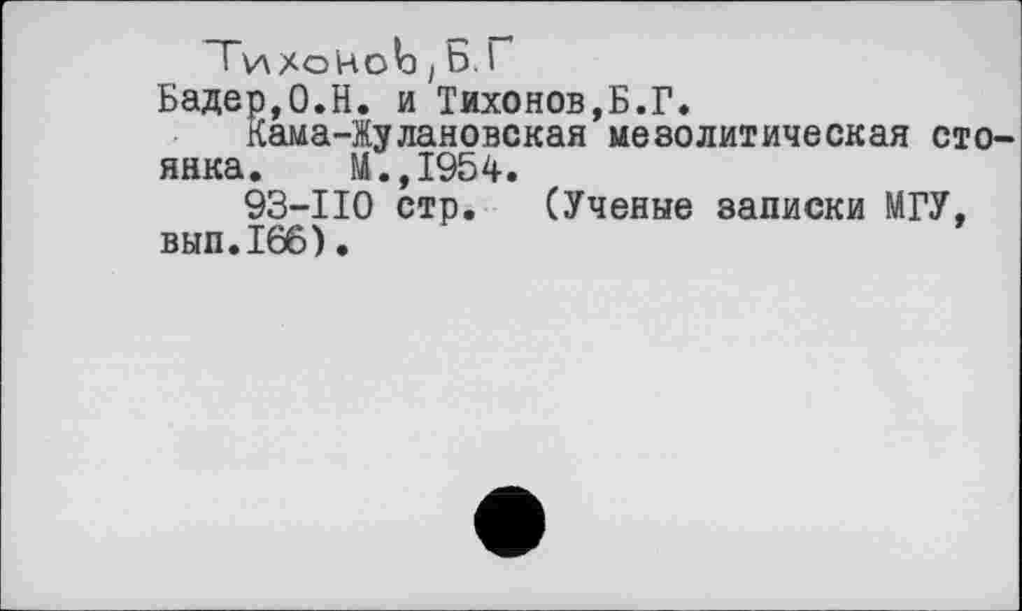 ﻿Тихонов;Б I
Бадер,О.Н. и Тихонов,Б.Г.
Кама-Жулановская мезолитическая стоянка. М.,1954.
93-110 стр. (Ученые записки МГУ, вып.166).